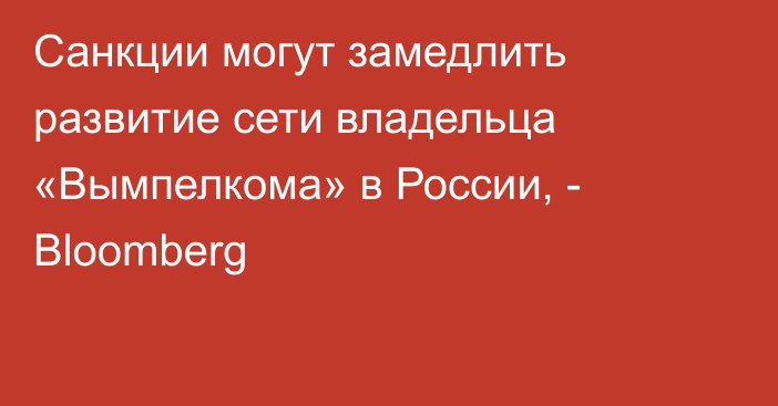 Санкции могут замедлить развитие сети владельца «Вымпелкома» в России, - Bloomberg
