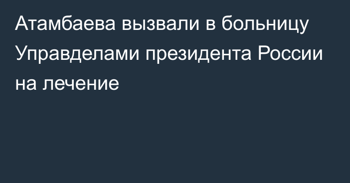 Атамбаева вызвали в больницу Управделами президента России на лечение