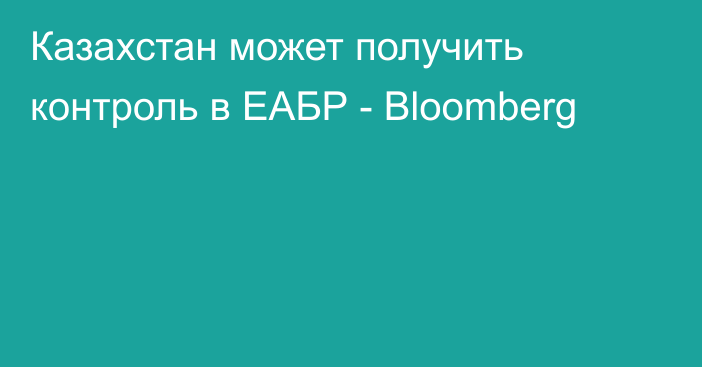 Казахстан может получить контроль в ЕАБР - Bloomberg