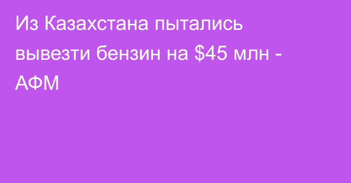 Из Казахстана пытались вывезти бензин на $45 млн - АФМ