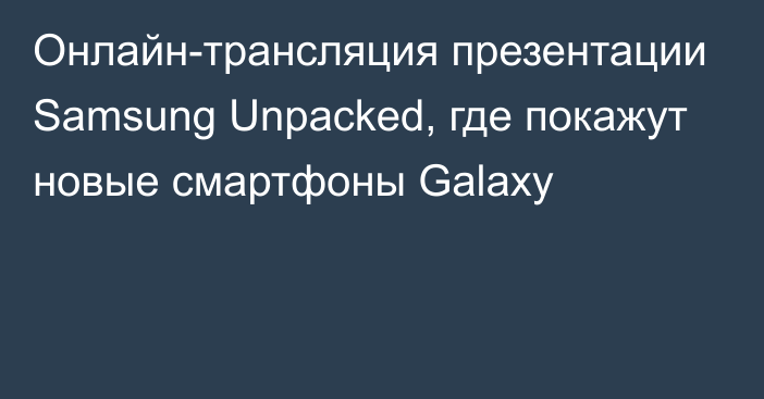 Онлайн-трансляция презентации Samsung Unpacked, где покажут новые смартфоны Galaxy