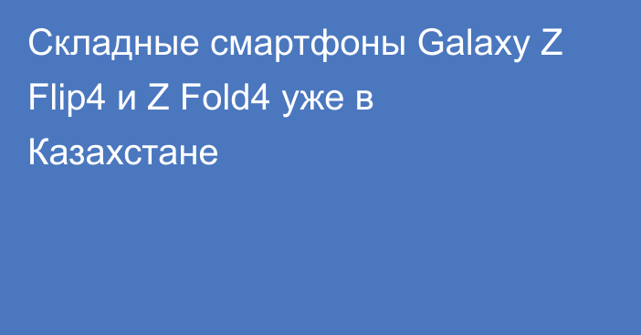 Складные смартфоны Galaxy Z Flip4 и Z Fold4 уже в Казахстане