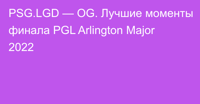 PSG.LGD — OG. Лучшие моменты финала PGL Arlington Major 2022