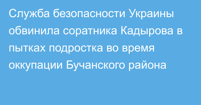 Служба безопасности Украины обвинила соратника Кадырова в пытках подростка во время оккупации Бучанского района