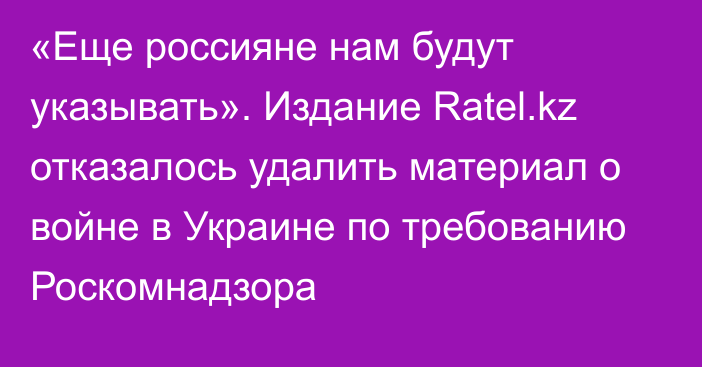 «Еще россияне нам будут указывать». Издание Ratel.kz отказалось удалить материал о войне в Украине по требованию Роскомнадзора