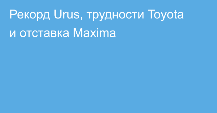 Рекорд Urus, трудности Toyota и отставка Maxima