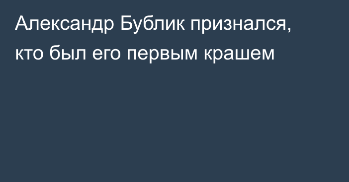 Александр Бублик признался, кто был его первым крашем