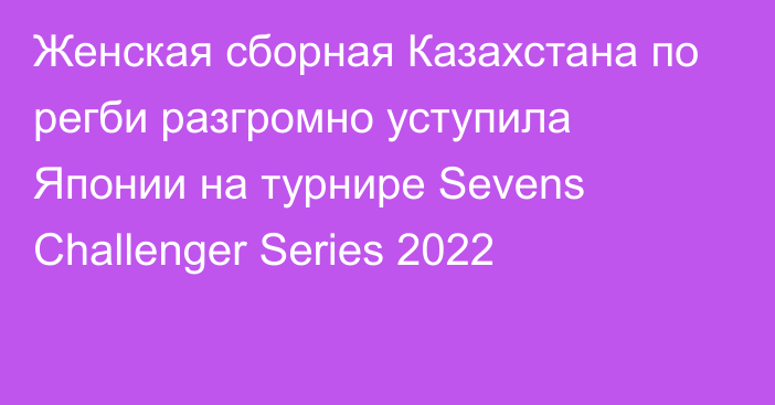 Женская сборная Казахстана по регби разгромно уступила Японии на турнире Sevens Challenger Series 2022