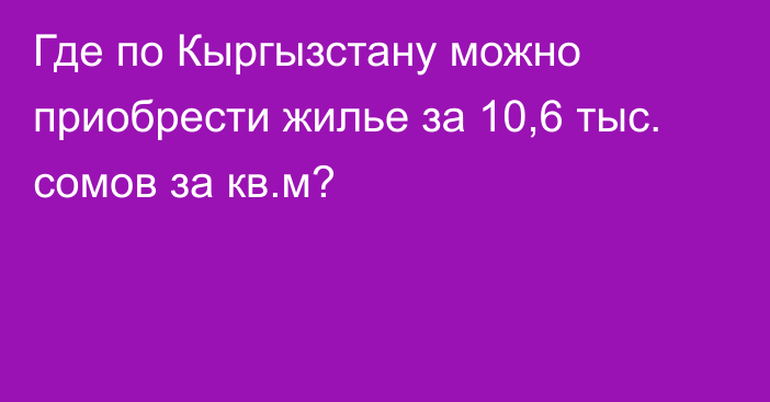 Где по Кыргызстану можно приобрести жилье за 10,6 тыс. сомов за кв.м?