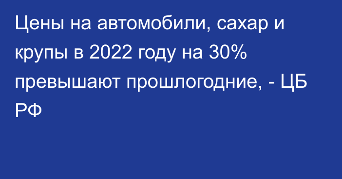 Цены на автомобили, сахар и крупы в 2022 году на 30% превышают прошлогодние, - ЦБ РФ