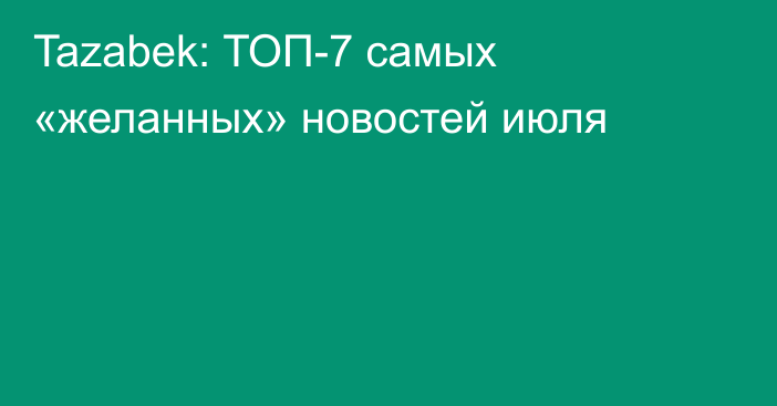 Tazabek: ТОП-7 самых «желанных» новостей июля