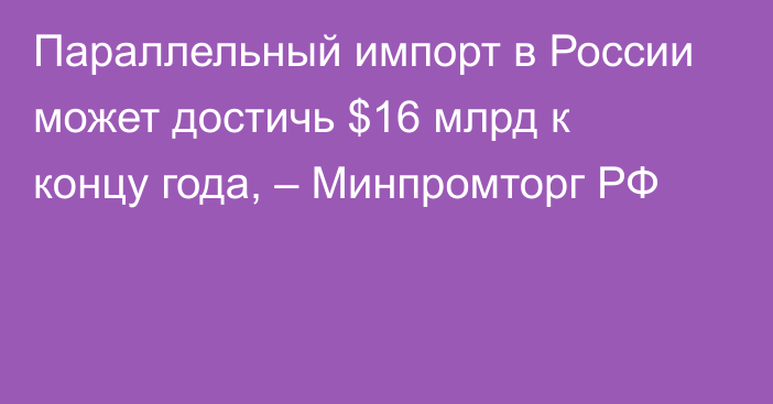 Параллельный импорт в России может достичь $16 млрд к концу года, – Минпромторг РФ