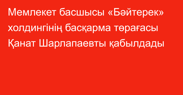 Мемлекет басшысы «Бәйтерек» холдингінің басқарма төрағасы Қанат Шарлапаевты қабылдады