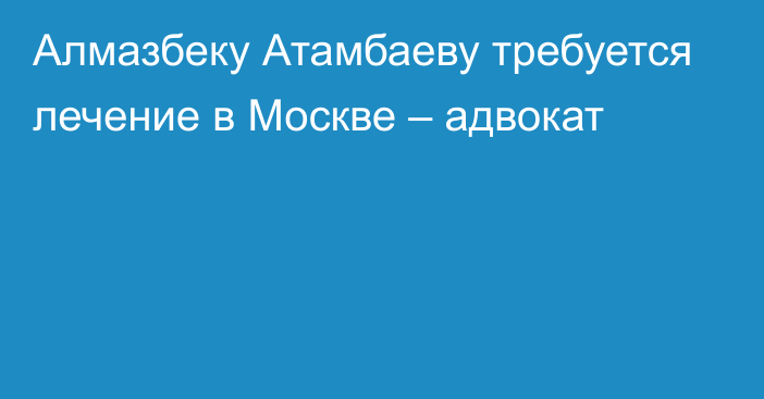 Алмазбеку Атамбаеву требуется лечение в Москве – адвокат