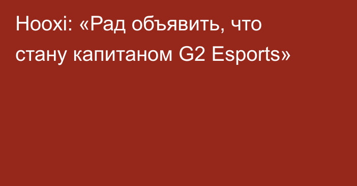 Hooxi: «Рад объявить, что стану капитаном G2 Esports»