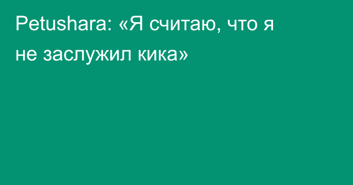 Petushara: «Я считаю, что я не заслужил кика»