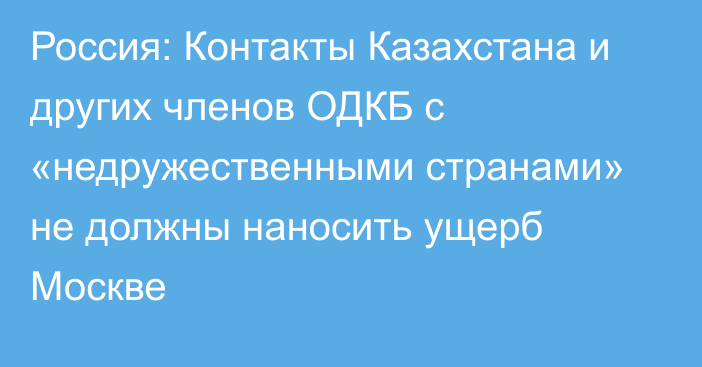 Россия: Контакты Казахстана и других членов ОДКБ с «недружественными странами» не должны наносить ущерб Москве