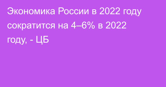 Экономика России в 2022 году сократится на 4–6% в 2022 году, - ЦБ