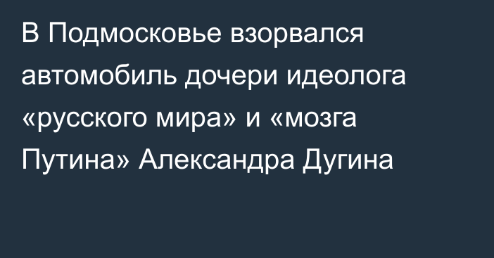 В Подмосковье взорвался автомобиль дочери идеолога «русского мира» и  «мозга Путина» Александра Дугина