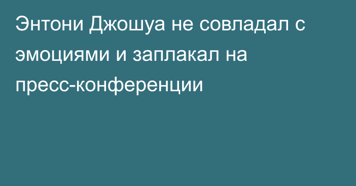 Энтони Джошуа не совладал с эмоциями и заплакал на пресс-конференции