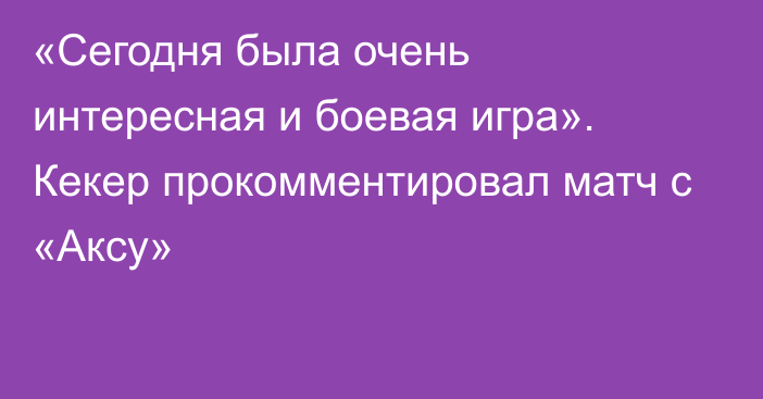 «Сегодня была очень интересная и боевая игра». Кекер прокомментировал матч с «Аксу»