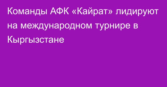 Команды АФК «Кайрат» лидируют на международном турнире в Кыргызстане