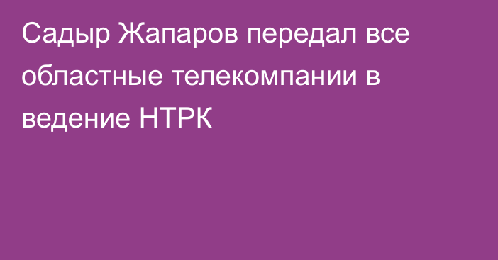 Садыр Жапаров передал все областные телекомпании в ведение НТРК