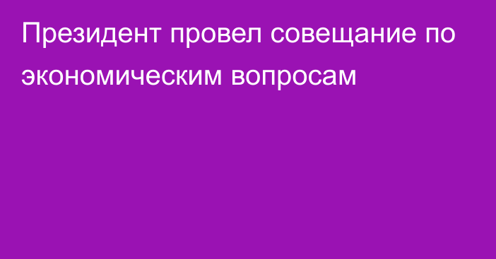 Президент провел совещание по экономическим вопросам