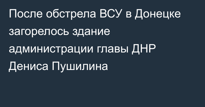 После обстрела ВСУ в Донецке загорелось здание администрации главы ДНР Дениса Пушилина