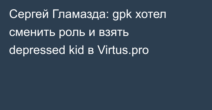 Сергей Гламазда: gpk хотел сменить роль и взять depressed kid в Virtus.pro