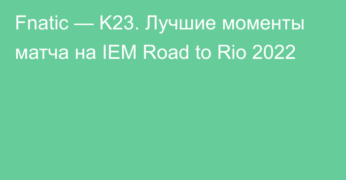 Fnatic — K23. Лучшие моменты матча на IEM Road to Rio 2022