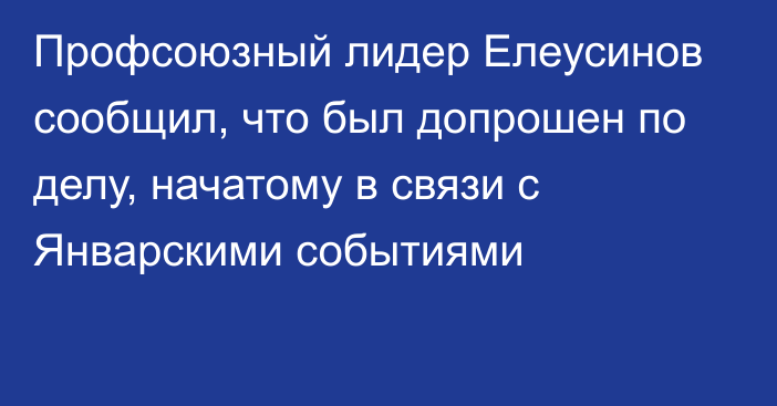 Профсоюзный лидер Елеусинов сообщил, что был допрошен по делу, начатому в связи с Январскими событиями