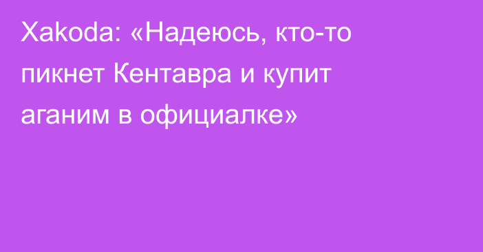 Xakoda: «Надеюсь, кто-то пикнет Кентавра и купит аганим в официалке»