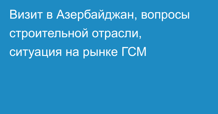 Визит в Азербайджан, вопросы строительной отрасли, ситуация на рынке ГСМ