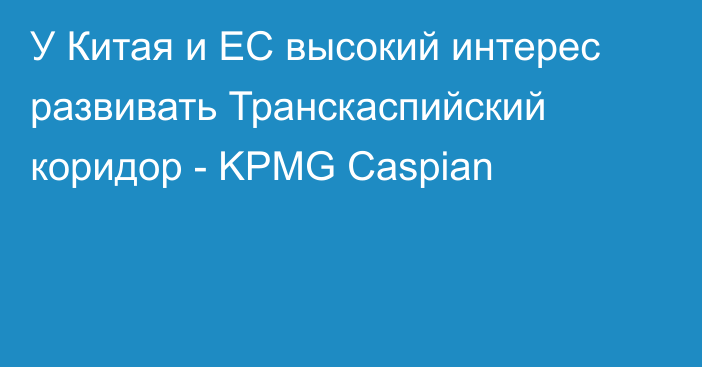 У Китая и ЕС высокий интерес развивать Транскаспийский коридор - KPMG Caspian