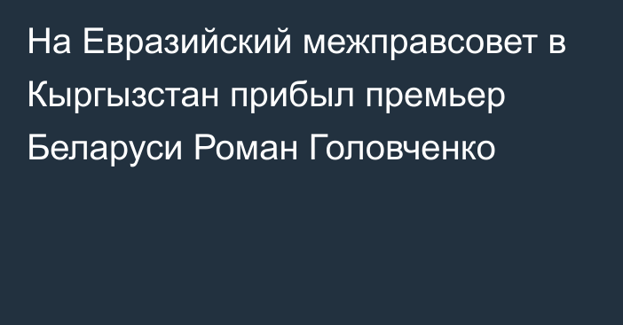 На Евразийский межправсовет в Кыргызстан прибыл премьер Беларуси Роман Головченко