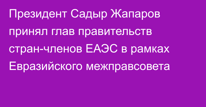 Президент Садыр Жапаров принял глав правительств стран-членов ЕАЭС в рамках Евразийского межправсовета