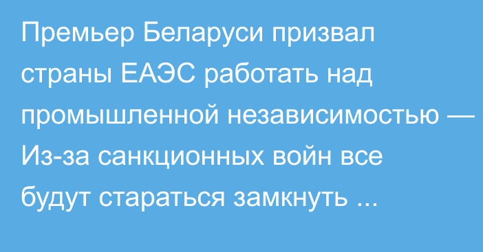 Премьер Беларуси призвал страны ЕАЭС работать над промышленной независимостью — Из-за санкционных войн все будут стараться замкнуть производство на своей территории  
