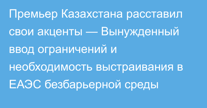 Премьер Казахстана расставил свои акценты — Вынужденный ввод ограничений и необходимость выстраивания в ЕАЭС безбарьерной среды