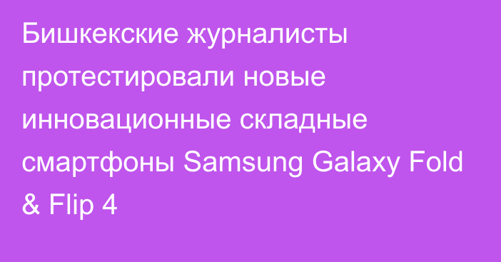 Бишкекские журналисты протестировали новые инновационные складные смартфоны Samsung Galaxy Fold & Flip 4