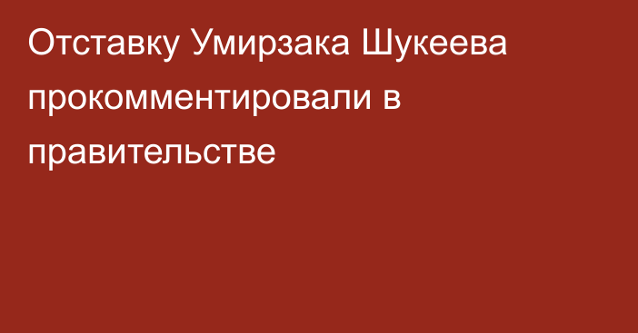 Отставку Умирзака Шукеева прокомментировали в правительстве