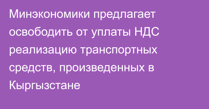 Минэкономики предлагает  освободить от уплаты НДС реализацию транспортных средств, произведенных в Кыргызстане