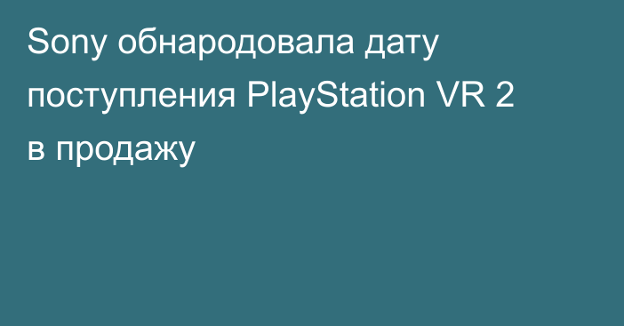 Sony обнародовала дату поступления PlayStation VR 2 в продажу