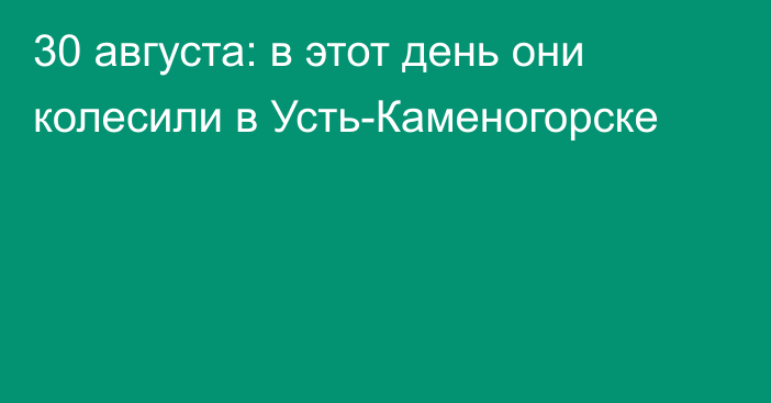30 августа: в этот день они колесили в Усть-Каменогорске