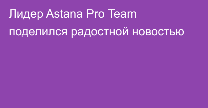 Лидер Astana Pro Team поделился радостной новостью
