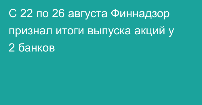 С 22 по 26 августа Финнадзор признал итоги выпуска акций у 2 банков