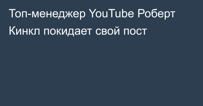 Топ-менеджер YouTube Роберт Кинкл покидает свой пост