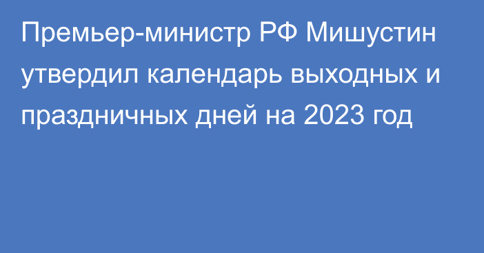 Премьер-министр РФ Мишустин утвердил календарь выходных и праздничных дней на 2023 год