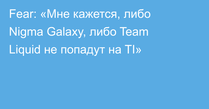 Fear: «Мне кажется, либо Nigma Galaxy, либо Team Liquid не попадут на TI»