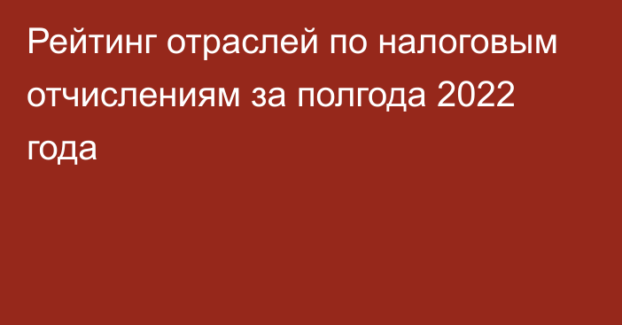 Рейтинг отраслей по налоговым отчислениям за полгода 2022 года